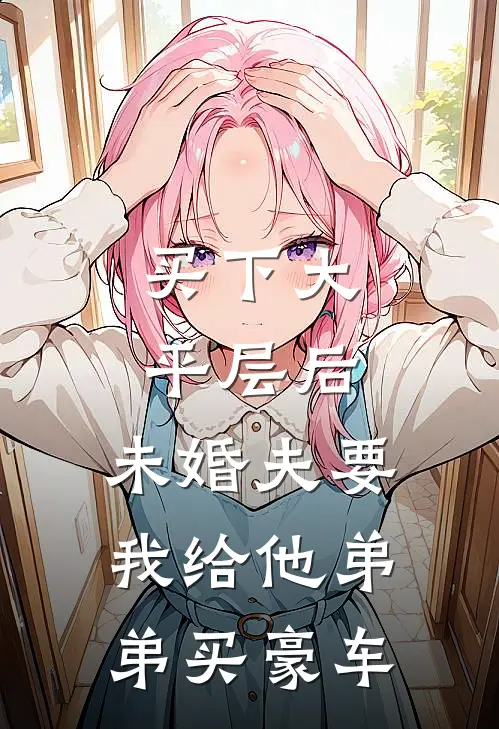 买下大平层后，未婚夫要我给他弟弟买豪车(陈云轩陈凯庭)全本免费在线阅读_买下大平层后，未婚夫要我给他弟弟买豪车全文阅读